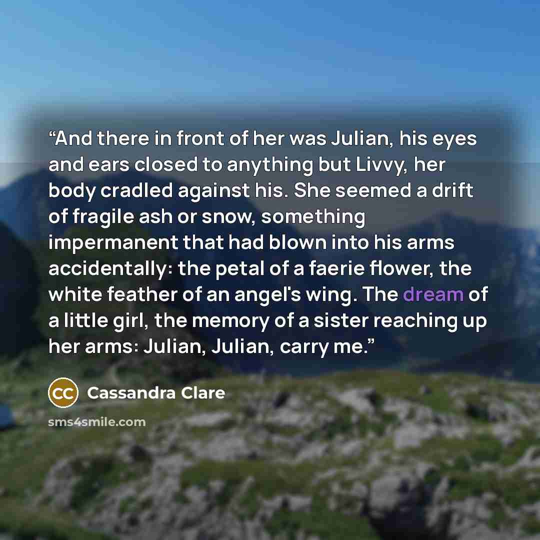 “And there in front of her was Julian, his eyes and ears closed to anything but Livvy, her body cradled against his. She seemed a drift of fragile ash or snow, something impermanent that had blown into his arms accidentally: the petal of a faerie flower, the white feather of an angel's wing. The…” quote by Cassandra Clare