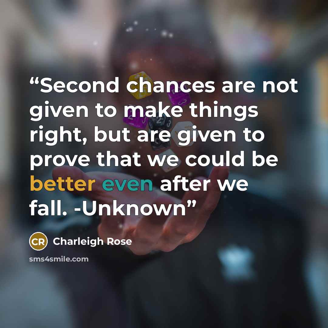 “Second chances are not given to make things right, but are given to prove that we could be better even after we fall. -Unknown” quote by Charleigh Rose