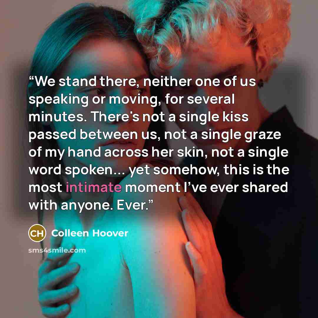 “We stand there, neither one of us speaking or moving, for several minutes. There's not a single kiss passed between us, not a single graze of my hand across her skin, not a single word spoken... yet somehow, this is the most intimate moment I've ever shared with anyone. Ever.” quote by Colleen Hoover