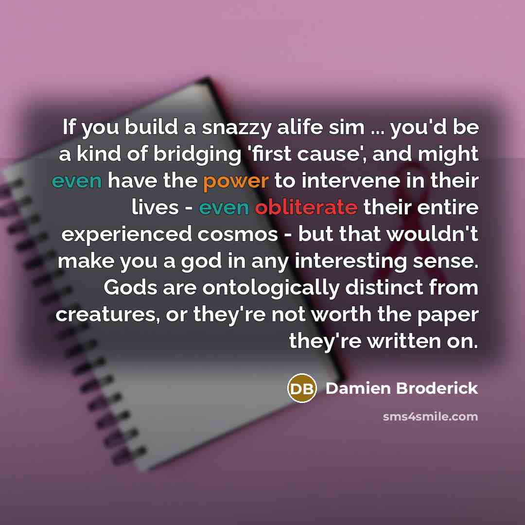 “If you build a snazzy alife sim ... you'd be a kind of bridging 'first cause', and might even have the power to intervene in their lives - even obliterate their entire experienced cosmos - but that wouldn't make you a god in any interesting sense. Gods are ontologically distinct from creatures, or…” quote by Damien Broderick