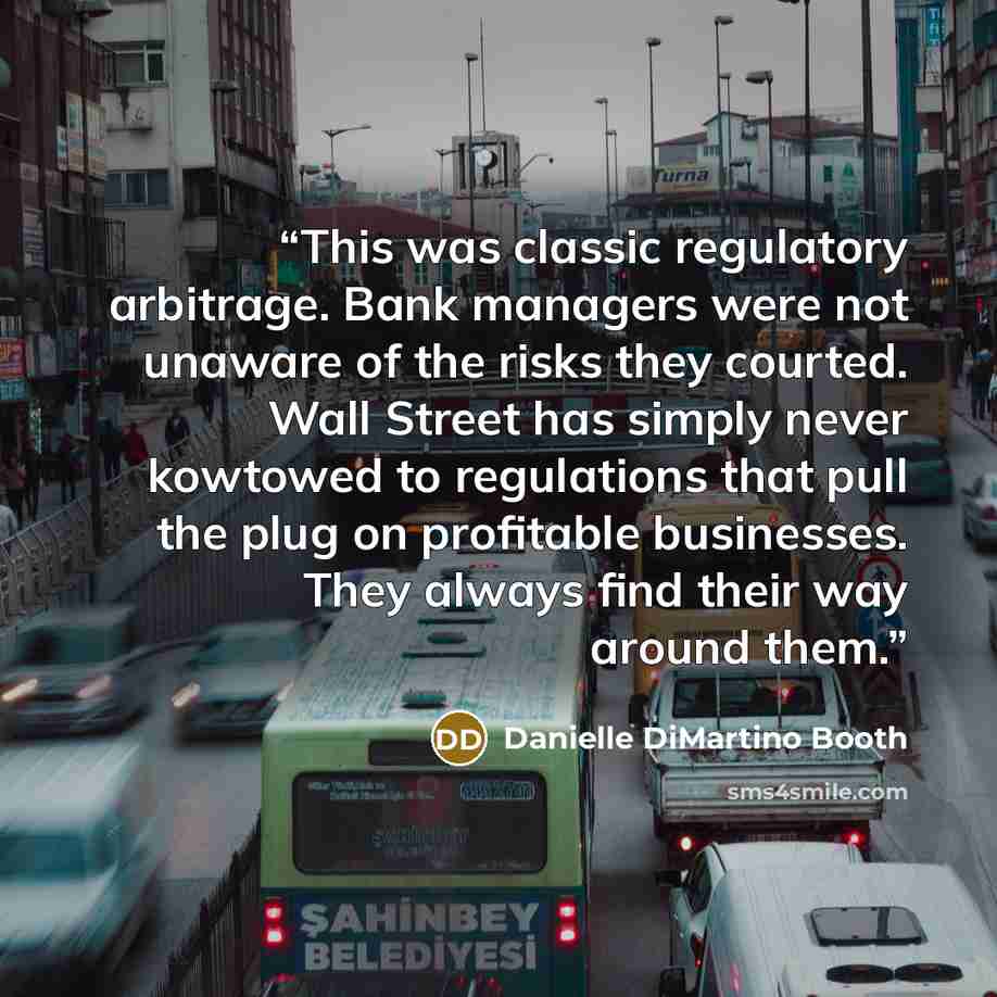 “This was classic regulatory arbitrage. Bank managers were not unaware of the risks they courted. Wall Street has simply never kowtowed to regulations that pull the plug on profitable businesses. They always find their way around them.” quote by Danielle DiMartino Booth