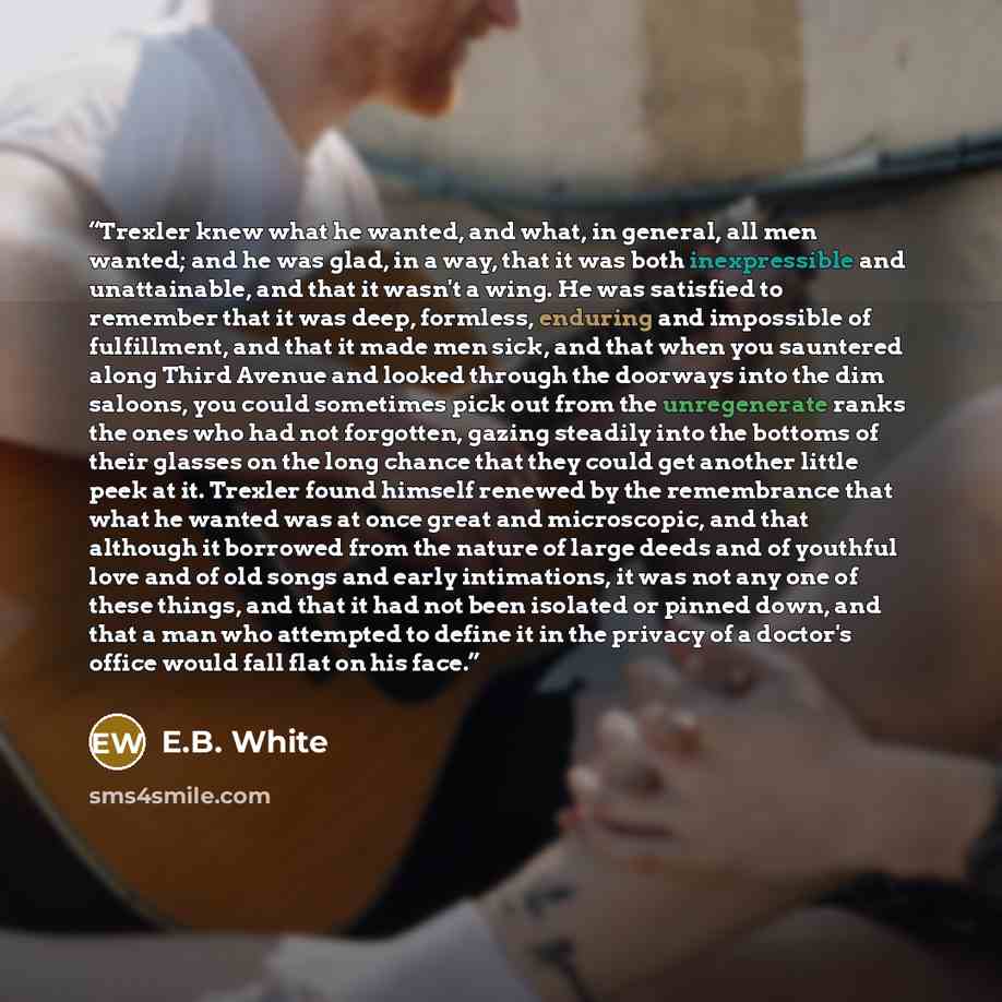 “Trexler knew what he wanted, and what, in general, all men wanted; and he was glad, in a way, that it was both inexpressible and unattainable, and that it wasn't a wing. He was satisfied to remember that it was deep, formless, enduring and impossible of fulfillment, and that it made men sick, and…” quote by E.B. White