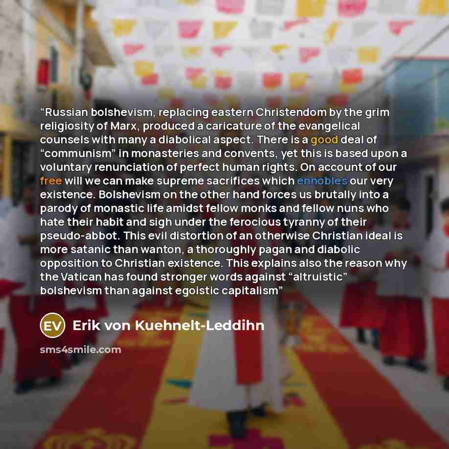 “Russian bolshevism, replacing eastern Christendom by the grim religiosity of Marx, produced a caricature of the evangelical counsels with many a diabolical aspect. There is a good deal of “communism” in monasteries and convents, yet this is based upon a voluntary renunciation of perfect human…” quote by Erik von Kuehnelt-Leddihn