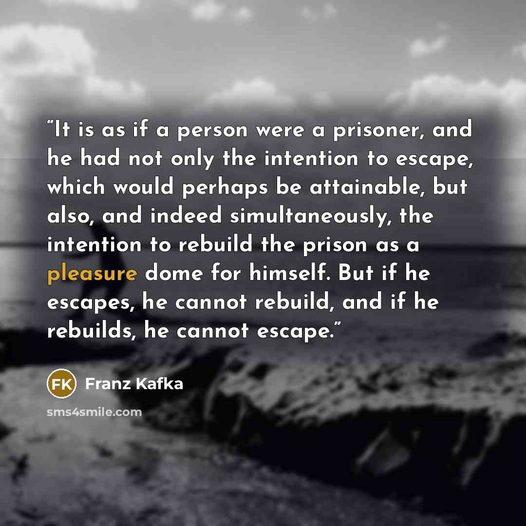 “It is as if a person were a prisoner, and he had not only the intention to escape, which would perhaps be attainable, but also, and indeed simultaneously, the intention to rebuild the prison as a pleasure dome for himself. But if he escapes, he cannot rebuild, and if he rebuilds, he cannot escape.” quote by Franz Kafka