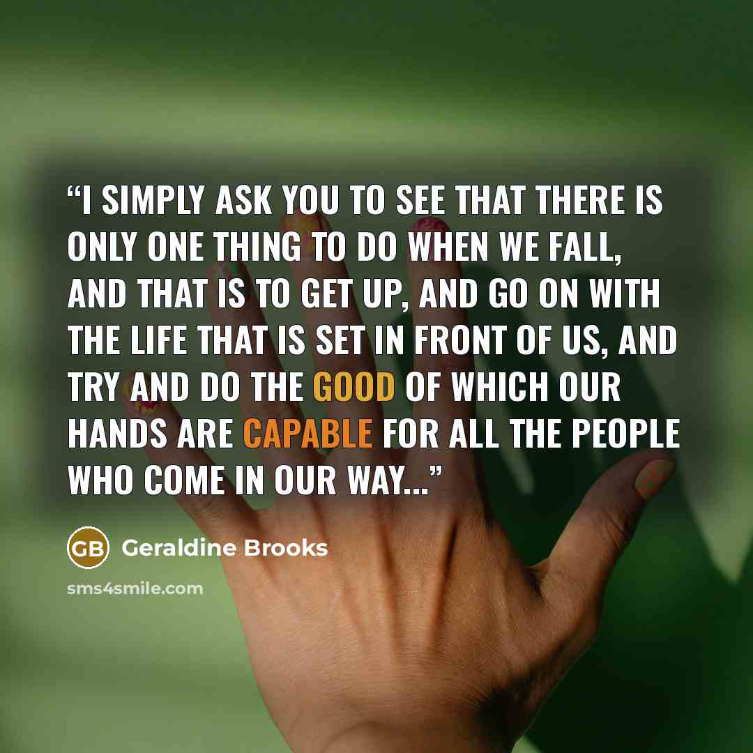 “I simply ask you to see that there is only one thing to do when we fall, and that is to get up, and go on with the life that is set in front of us, and try and do the good of which our hands are capable for all the people who come in our way...” quote by Geraldine Brooks