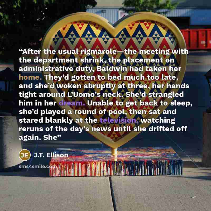 “After the usual rigmarole—the meeting with the department shrink, the placement on administrative duty, Baldwin had taken her home. They’d gotten to bed much too late, and she’d woken abruptly at three, her hands tight around L’Uomo’s neck. She’d strangled him in her dream. Unable to get back to…” quote by J.T. Ellison