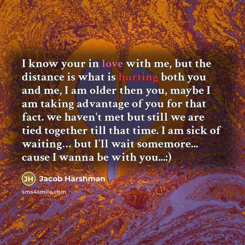 “I know your in love with me, but the distance is what is hurting both you and me, I am older then you, maybe I am taking advantage of you for that fact. we haven't met but still we are tied together till that time. I am sick of waiting… but I'll wait somemore... cause I wanna be with you...:)” quote by Jacob Harshman