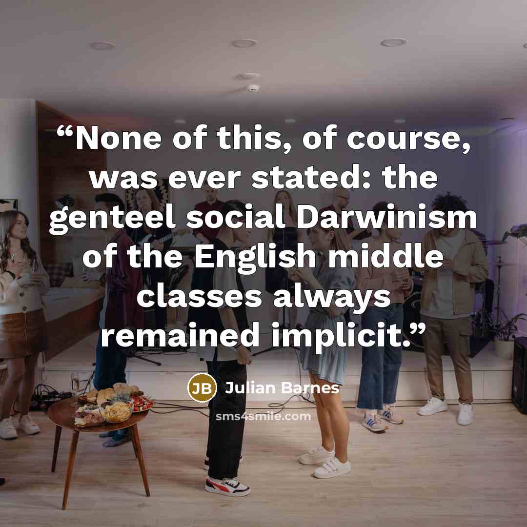 “None of this, of course, was ever stated: the genteel social Darwinism of the English middle classes always remained implicit.” quote by Julian Barnes