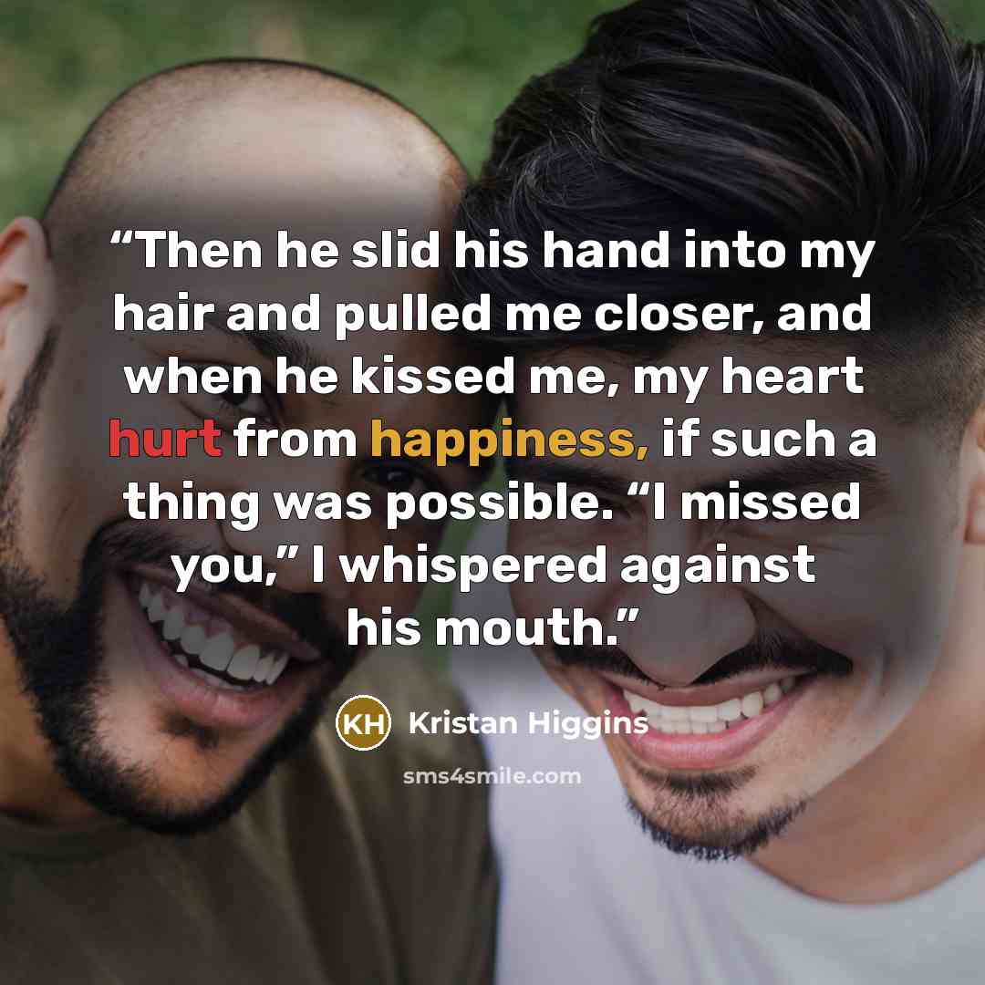 “Then he slid his hand into my hair and pulled me closer, and when he kissed me, my heart hurt from happiness, if such a thing was possible. “I missed you,” I whispered against his mouth.” quote by Kristan Higgins