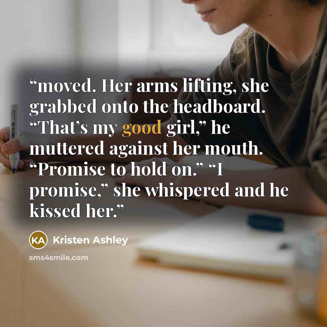 “moved. Her arms lifting, she grabbed onto the headboard. “That’s my good girl,” he muttered against her mouth. “Promise to hold on.” “I promise,” she whispered and he kissed her.” quote by Kristen Ashley