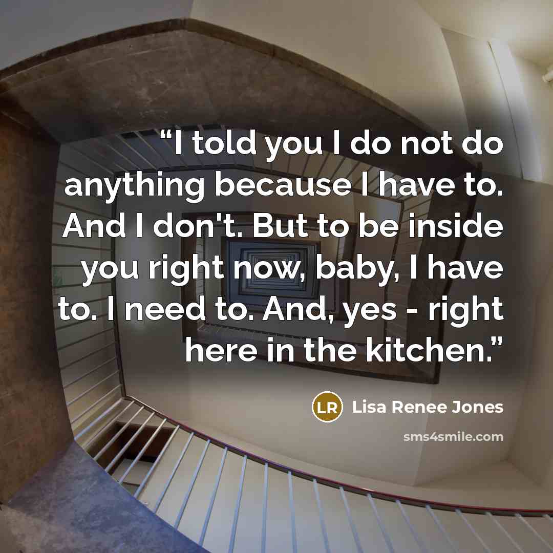 “I told you I do not do anything because I have to. And I don't. But to be inside you right now, baby, I have to. I need to. And, yes - right here in the kitchen.” quote by Lisa Renee Jones