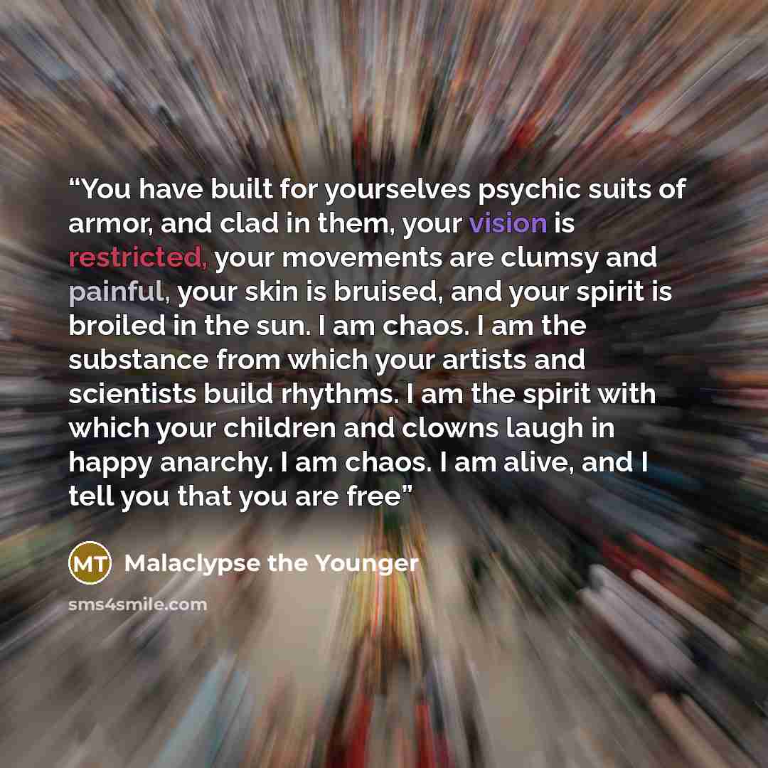 “You have built for yourselves psychic suits of armor, and clad in them, your vision is restricted, your movements are clumsy and painful, your skin is bruised, and your spirit is broiled in the sun. I am chaos. I am the substance from which your artists and scientists build rhythms. I am the…” quote by Malaclypse the Younger