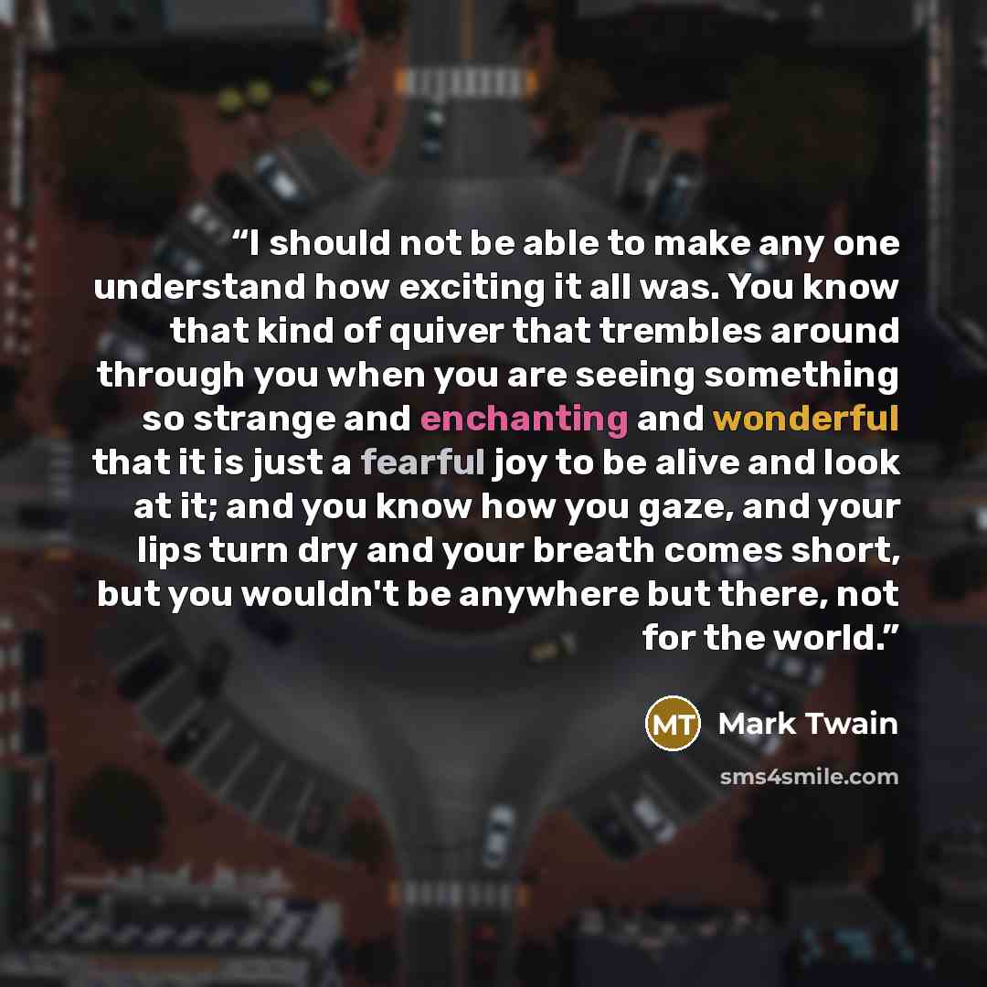 “I should not be able to make any one understand how exciting it all was. You know that kind of quiver that trembles around through you when you are seeing something so strange and enchanting and wonderful that it is just a fearful joy to be alive and look at it; and you know how you gaze, and your…” quote by Mark Twain