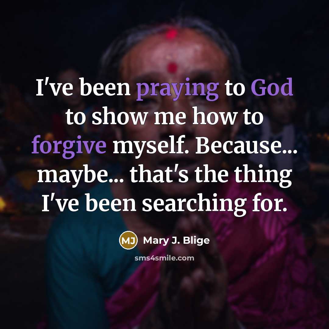 “I've been praying to God to show me how to forgive myself. Because... maybe... that's the thing I've been searching for.” quote by Mary J. Blige