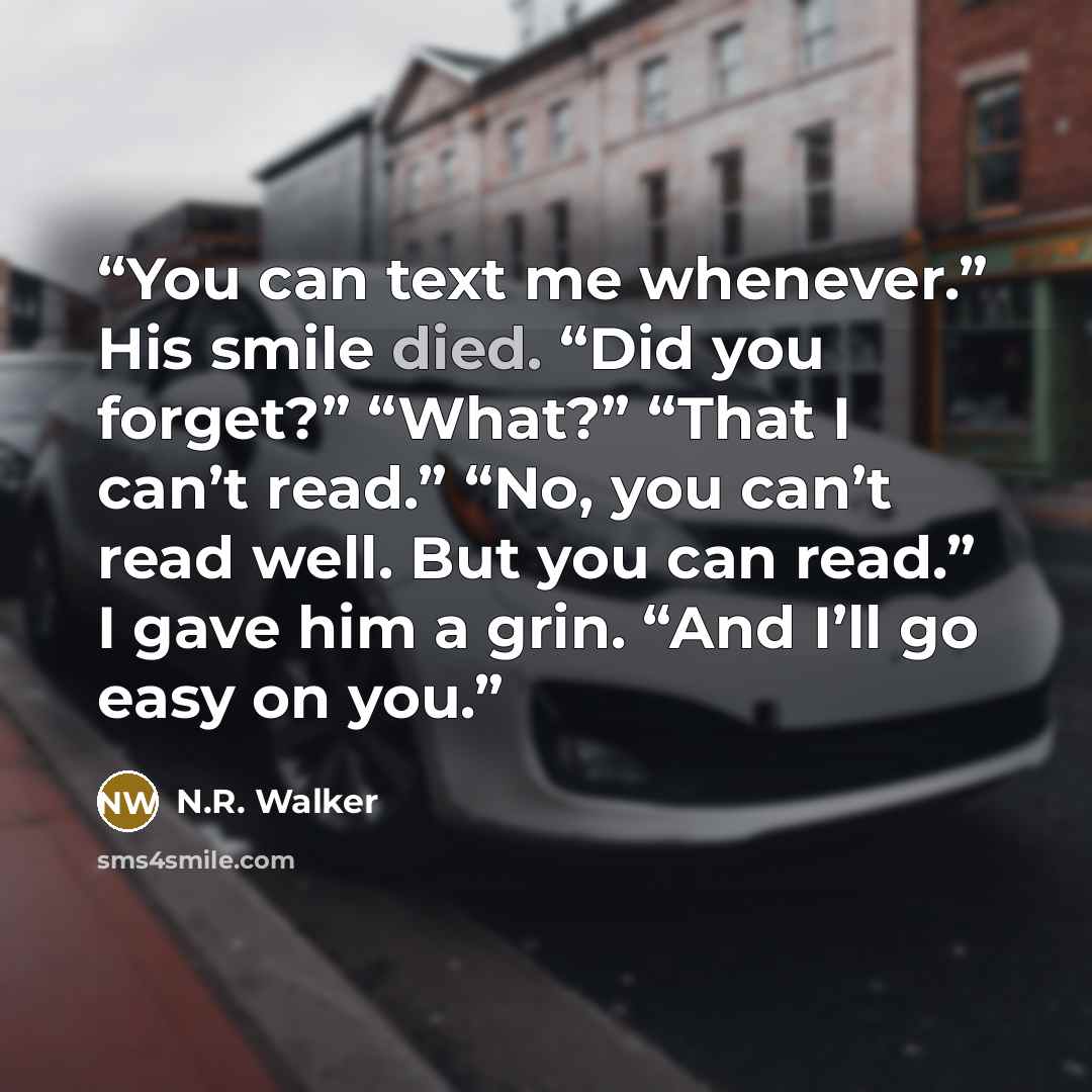 “You can text me whenever.” His smile died. “Did you forget?” “What?” “That I can’t read.” “No, you can’t read well. But you can read.” I gave him a grin. “And I’ll go easy on you.” quote by N.R. Walker