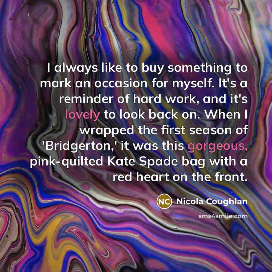 “I always like to buy something to mark an occasion for myself. It's a reminder of hard work, and it's lovely to look back on. When I wrapped the first season of 'Bridgerton,' it was this gorgeous, pink-quilted Kate Spade bag with a red heart on the front.” quote by Nicola Coughlan