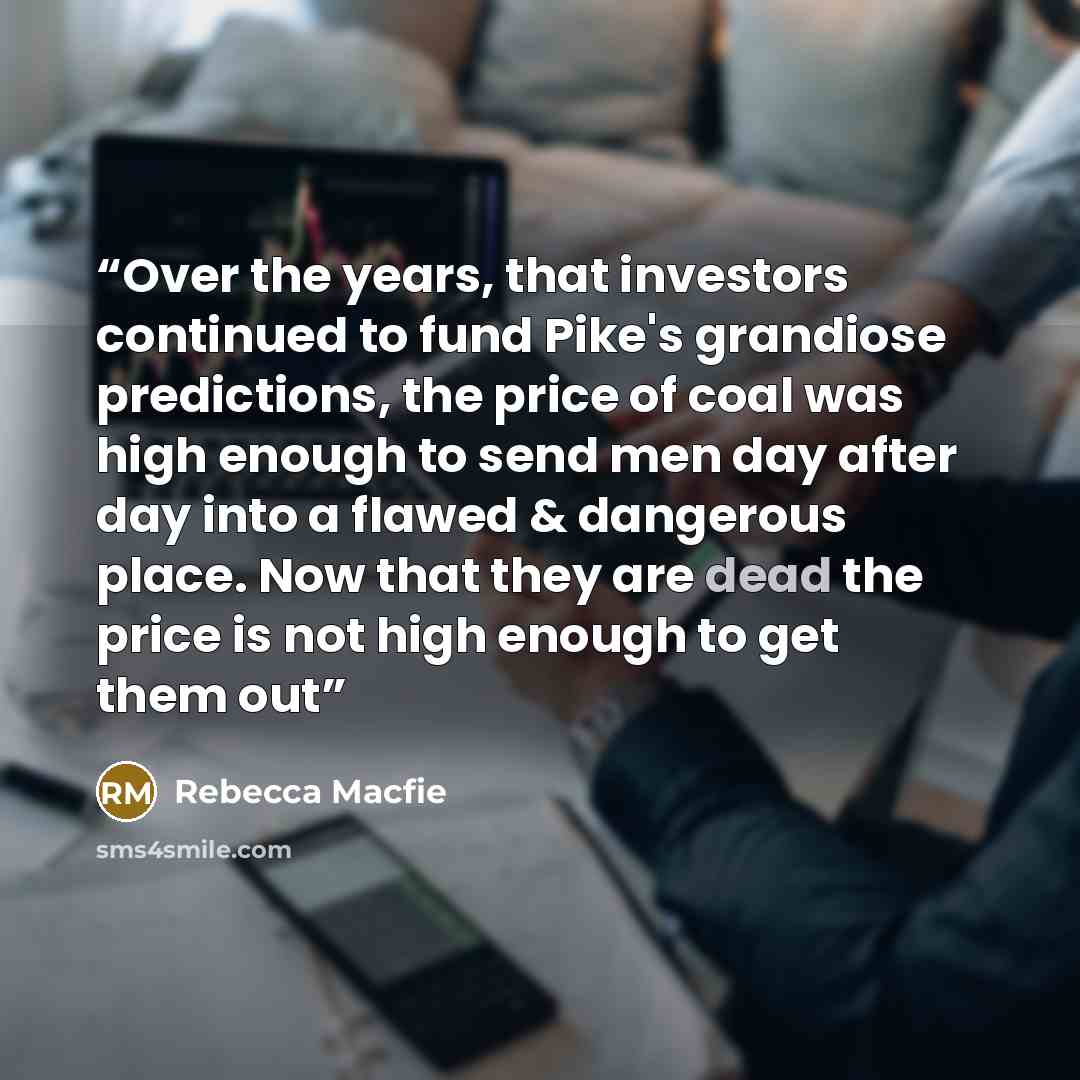 “Over the years, that investors continued to fund Pike's grandiose predictions, the price of coal was high enough to send men day after day into a flawed & dangerous place. Now that they are dead the price is not high enough to get them out” quote by Rebecca Macfie