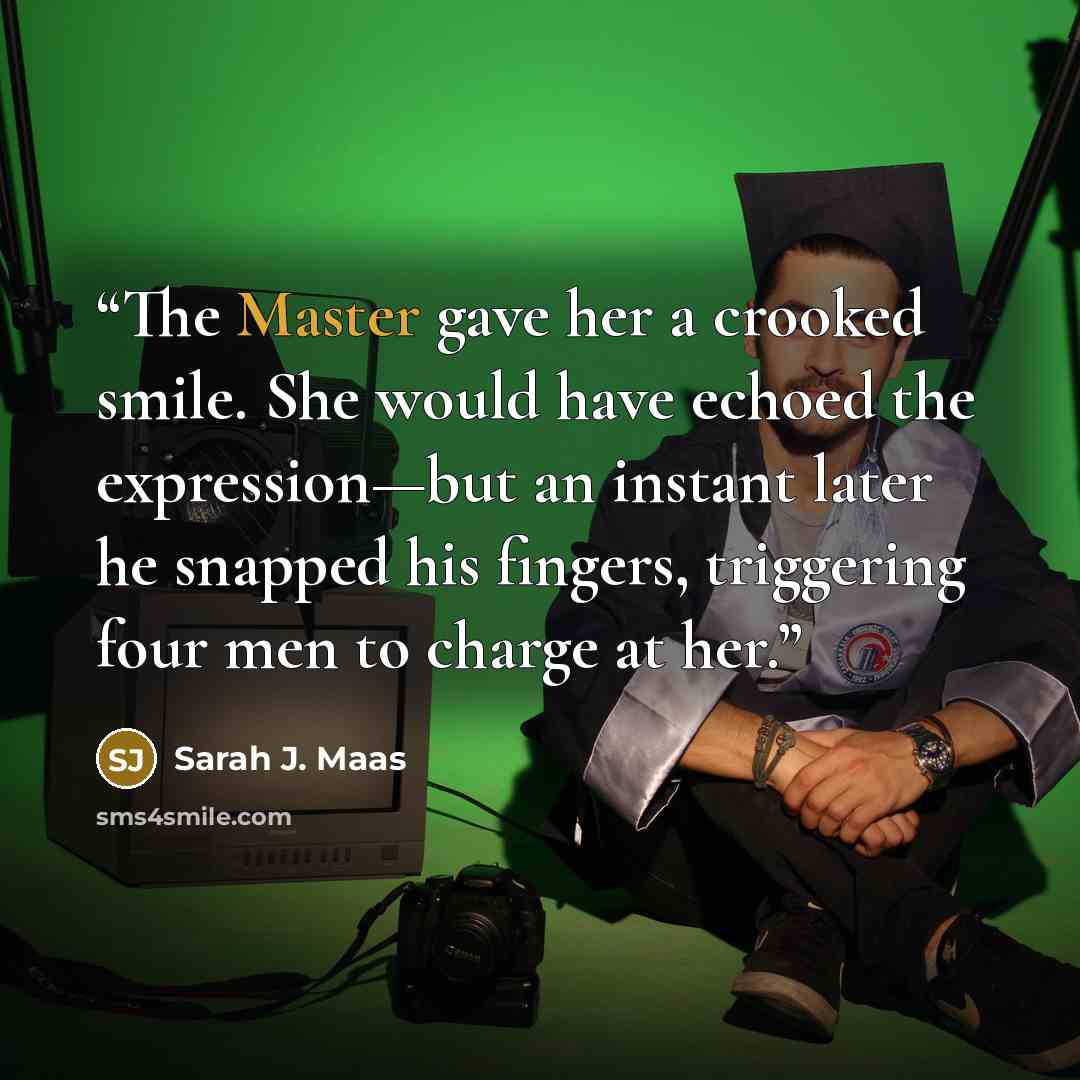 “The Master gave her a crooked smile. She would have echoed the expression—but an instant later he snapped his fingers, triggering four men to charge at her.” quote by Sarah J. Maas
