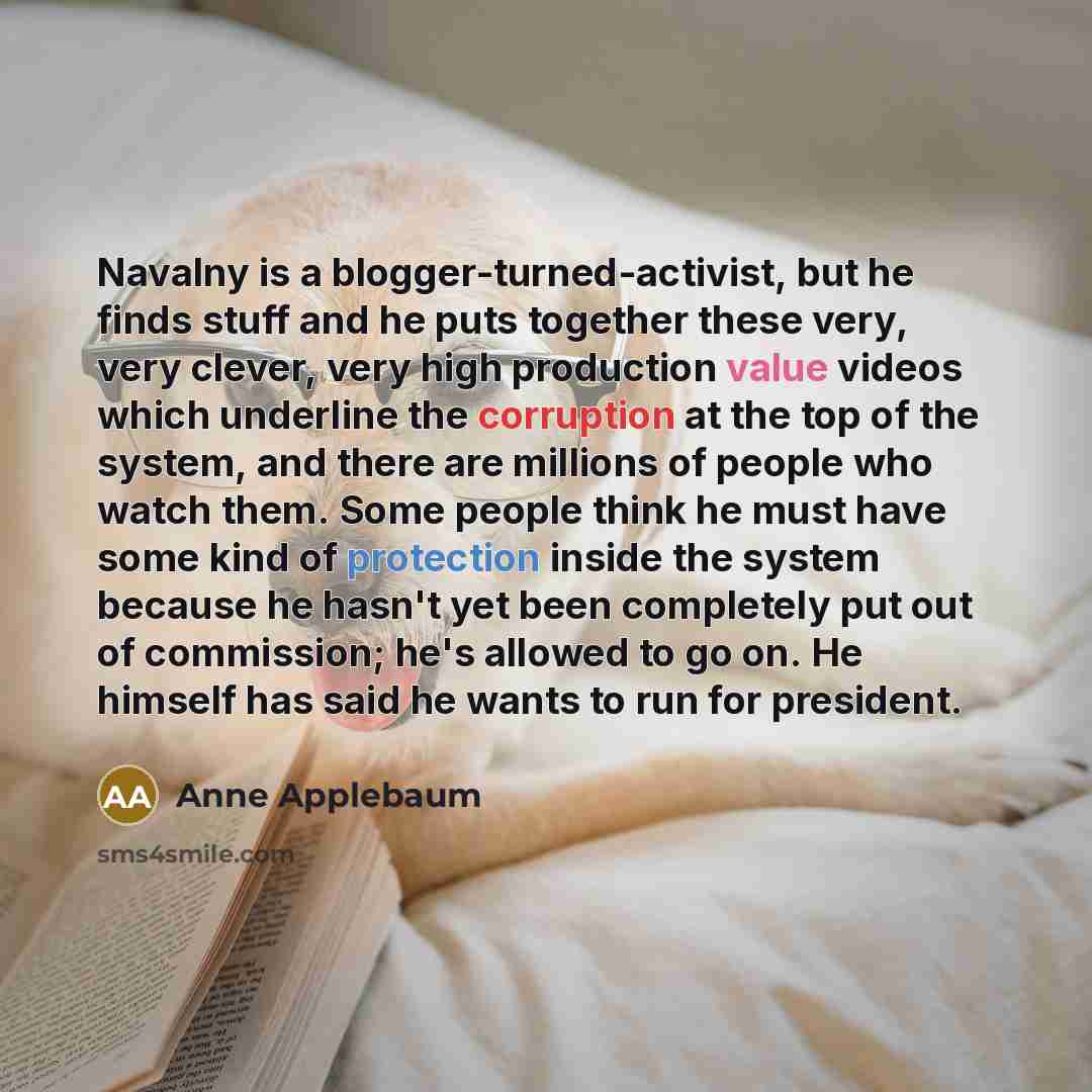 “Navalny is a blogger-turned-activist, but he finds stuff and he puts together these very, very clever, very high production value videos which underline the corruption at the top of the system, and there are millions of people who watch them. Some people think he must have some kind of protection…” quote by Anne Applebaum