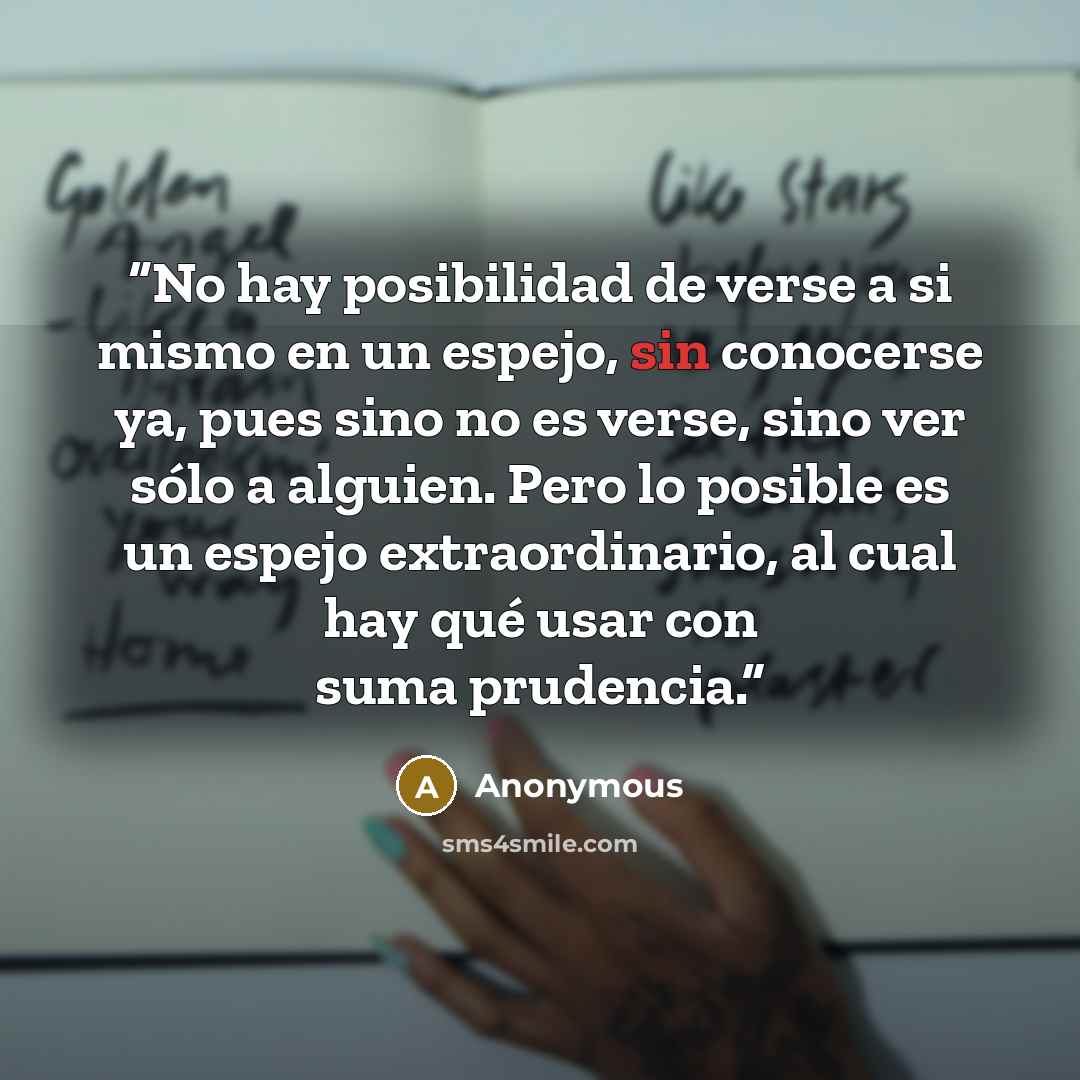“No hay posibilidad de verse a si mismo en un espejo, sin conocerse ya, pues sino no es verse, sino ver sólo a alguien. Pero lo posible es un espejo extraordinario, al cual hay qué usar con suma prudencia.” quote by Anonymous