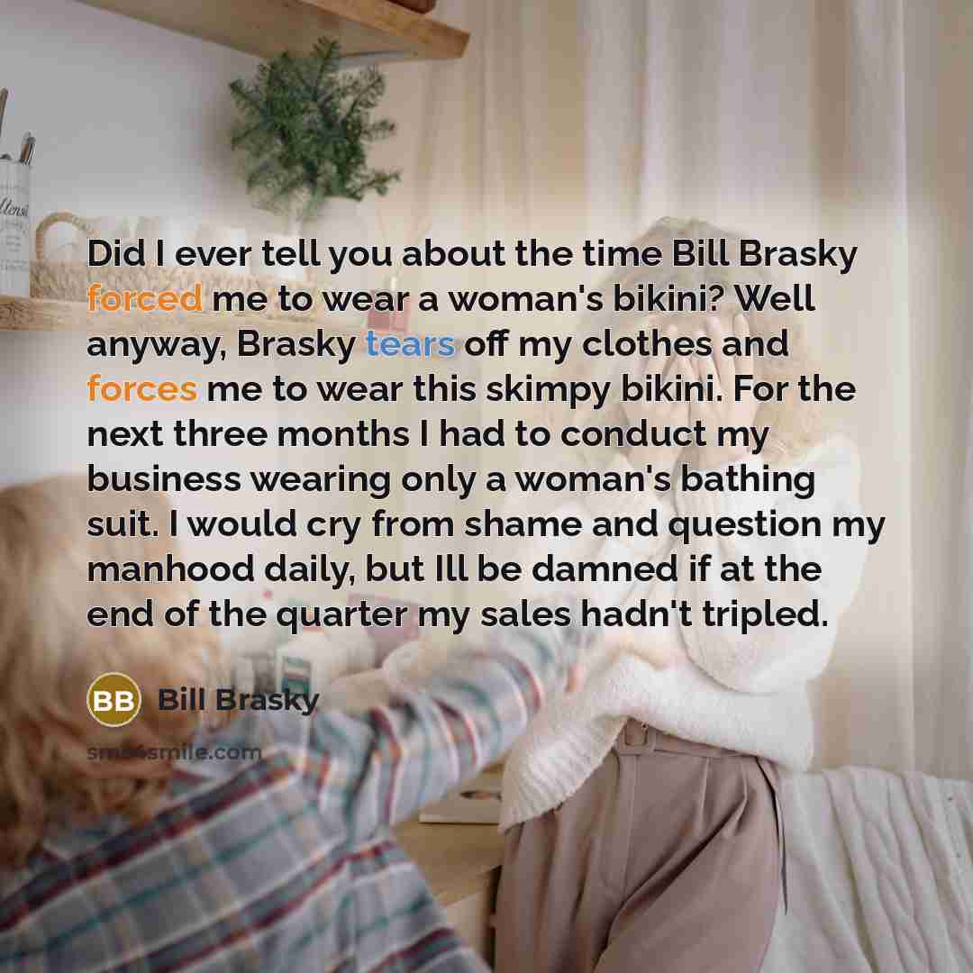 “Did I ever tell you about the time Bill Brasky forced me to wear a woman's bikini? Well anyway, Brasky tears off my clothes and forces me to wear this skimpy bikini. For the next three months I had to conduct my business wearing only a woman's bathing suit. I would cry from shame and question my…” quote by Bill Brasky