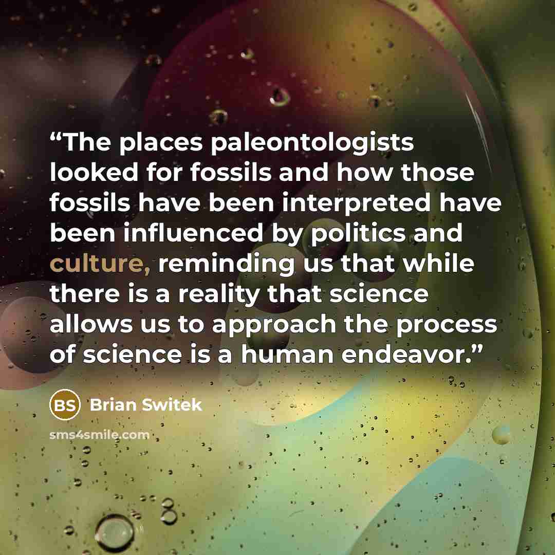 “The places paleontologists looked for fossils and how those fossils have been interpreted have been influenced by politics and culture, reminding us that while there is a reality that science allows us to approach the process of science is a human endeavor.” quote by Brian Switek