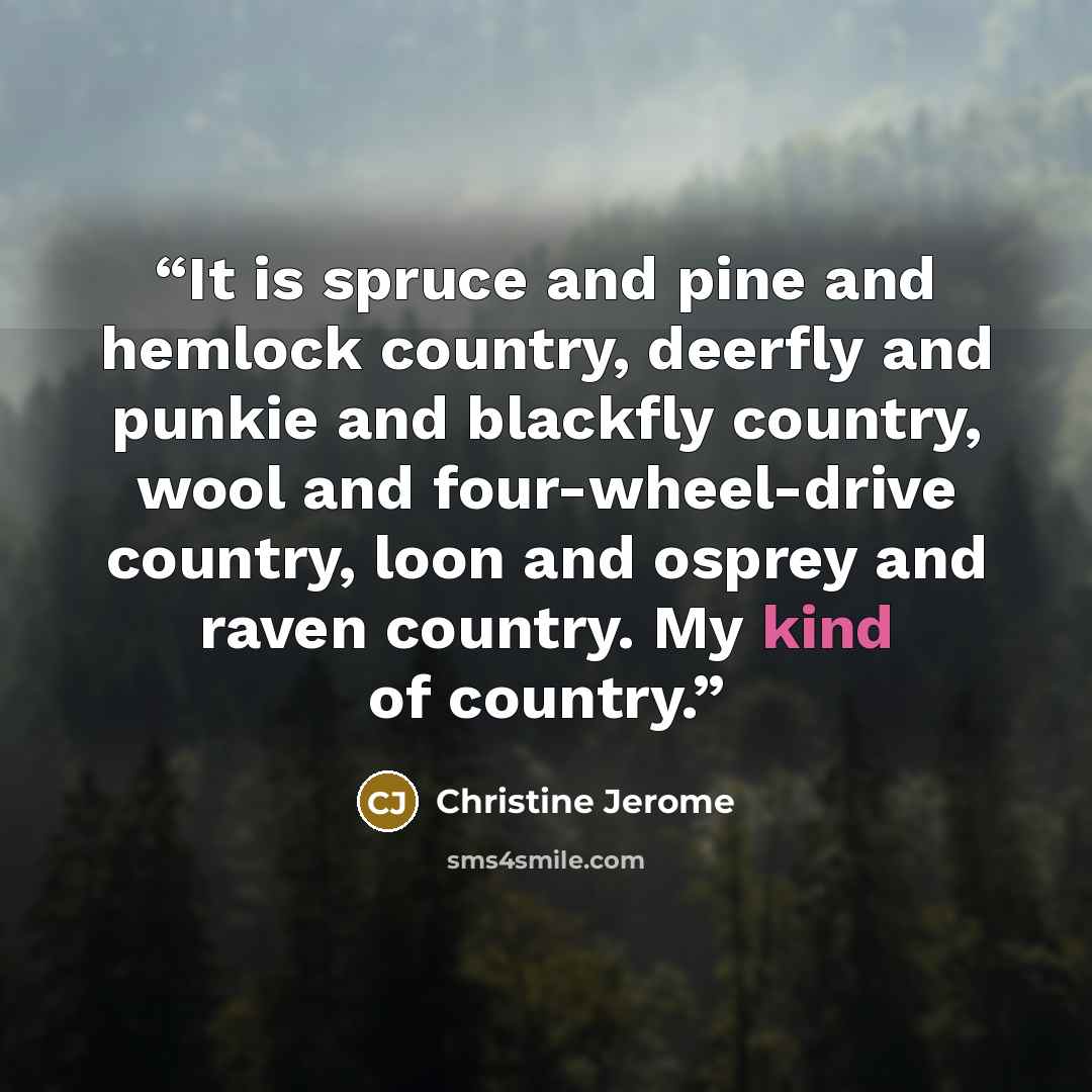 “It is spruce and pine and hemlock country, deerfly and punkie and blackfly country, wool and four-wheel-drive country, loon and osprey and raven country. My kind of country.” quote by Christine Jerome