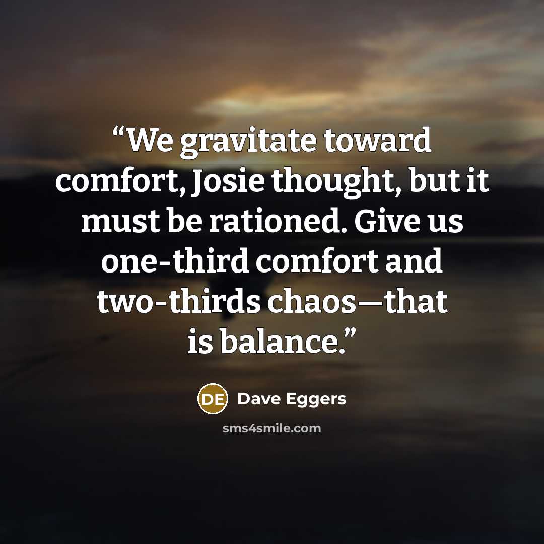 “We gravitate toward comfort, Josie thought, but it must be rationed. Give us one-third comfort and two-thirds chaos—that is balance.” quote by Dave Eggers