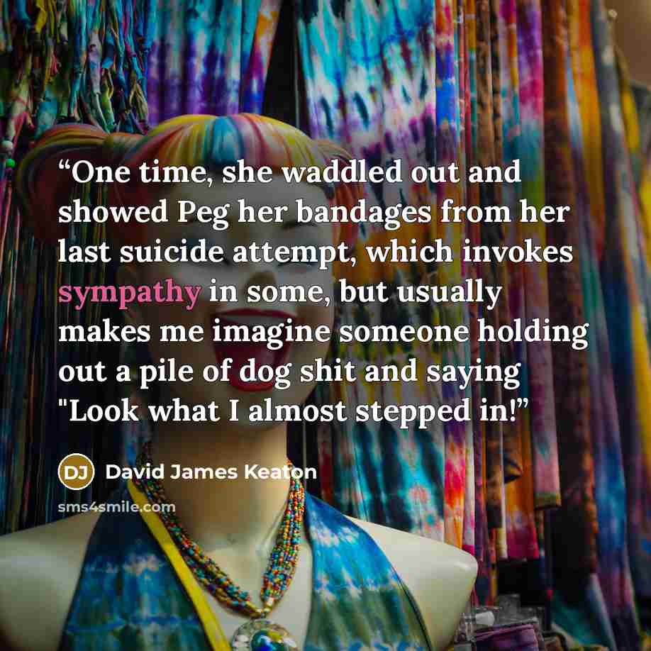 “One time, she waddled out and showed Peg her bandages from her last suicide attempt, which invokes sympathy in some, but usually makes me imagine someone holding out a pile of dog shit and saying "Look what I almost stepped in!” quote by David James Keaton