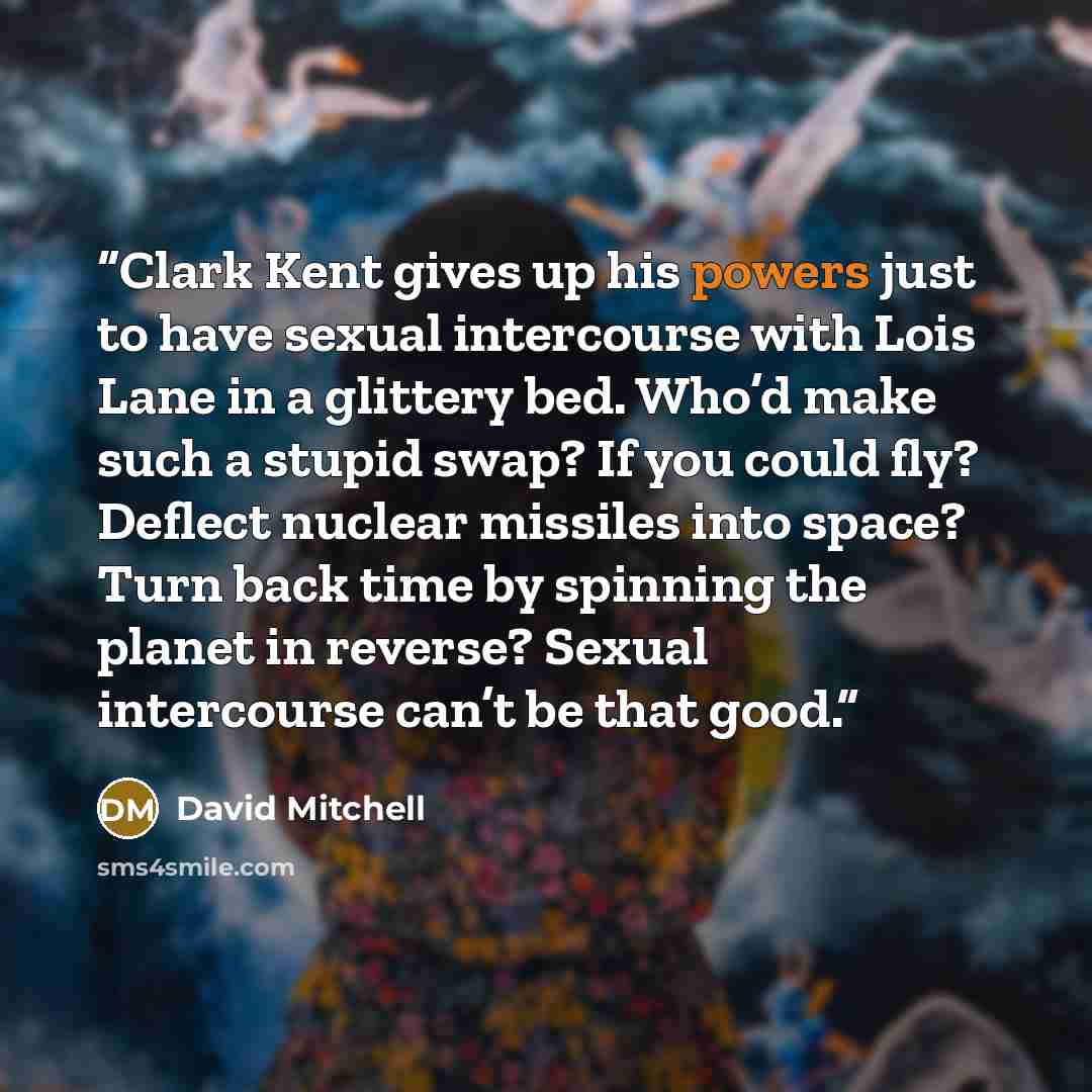 “Clark Kent gives up his powers just to have sexual intercourse with Lois Lane in a glittery bed. Who’d make such a stupid swap? If you could fly? Deflect nuclear missiles into space? Turn back time by spinning the planet in reverse? Sexual intercourse can’t be that good.” quote by David Mitchell