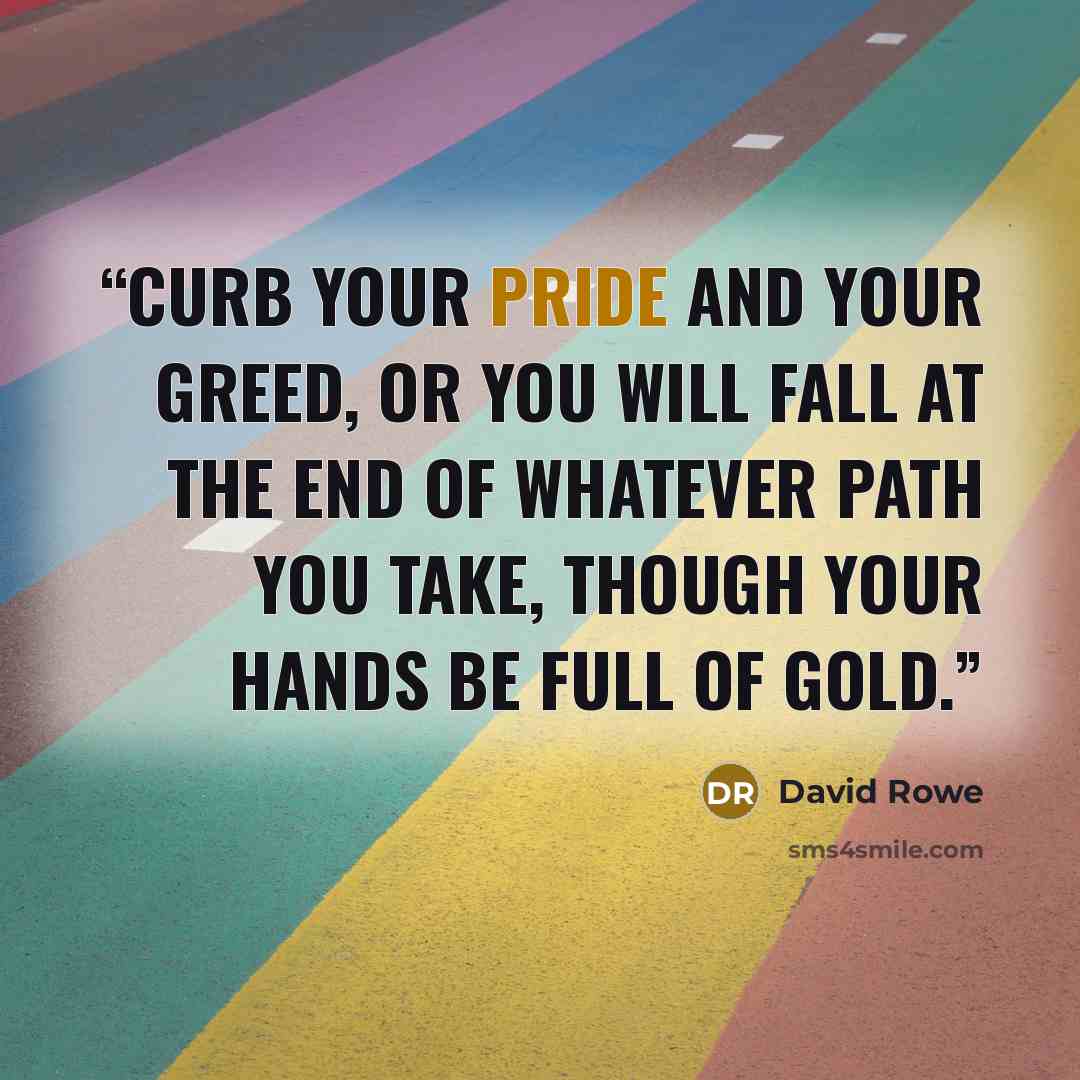 “Curb your pride and your greed, or you will fall at the end of whatever path you take, though your hands be full of gold.” quote by David Rowe
