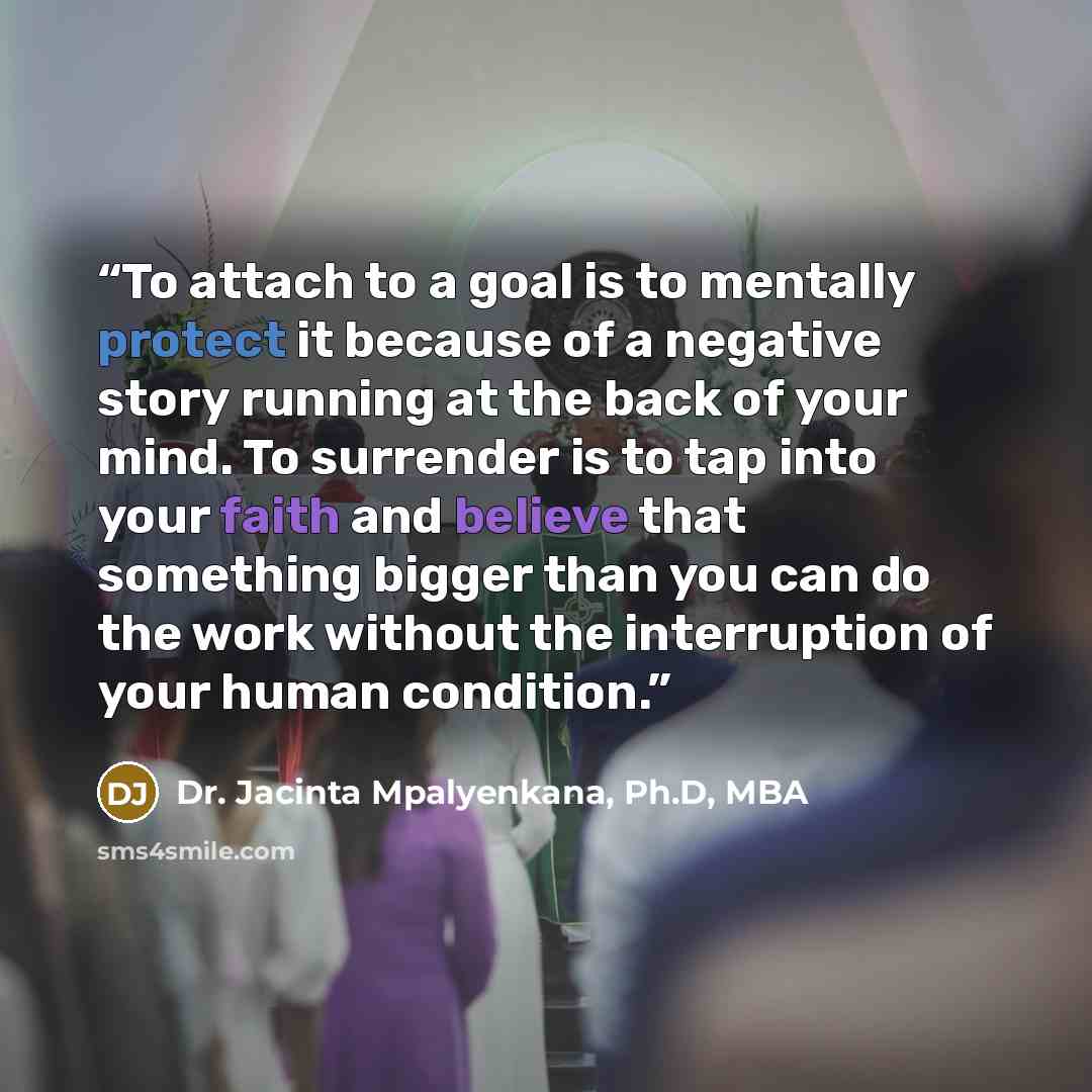 “To attach to a goal is to mentally protect it because of a negative story running at the back of your mind. To surrender is to tap into your faith and believe that something bigger than you can do the work without the interruption of your human condition.” quote by Dr. Jacinta Mpalyenkana, Ph.D, MBA