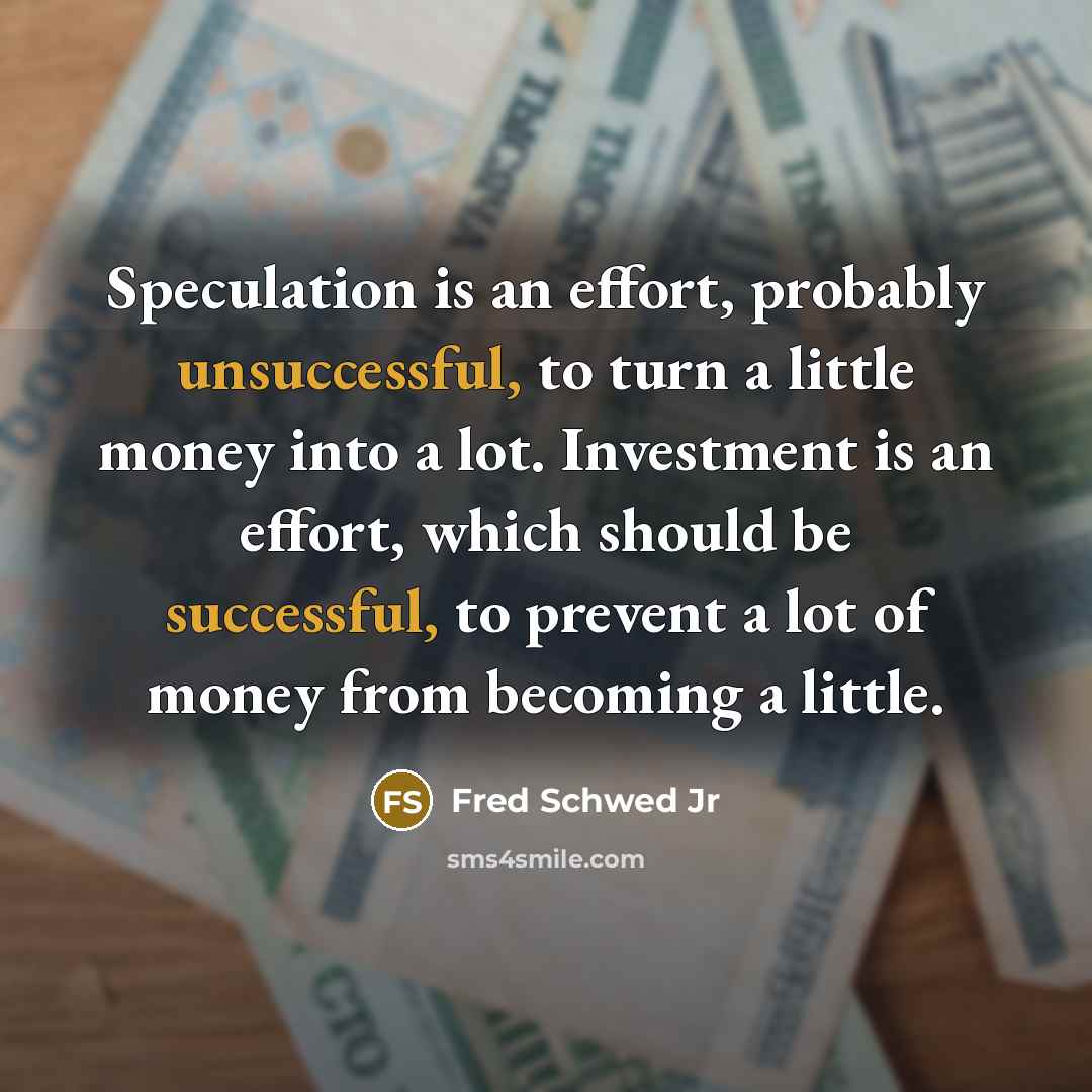 “Speculation is an effort, probably unsuccessful, to turn a little money into a lot. Investment is an effort, which should be successful, to prevent a lot of money from becoming a little.” quote by Fred Schwed Jr