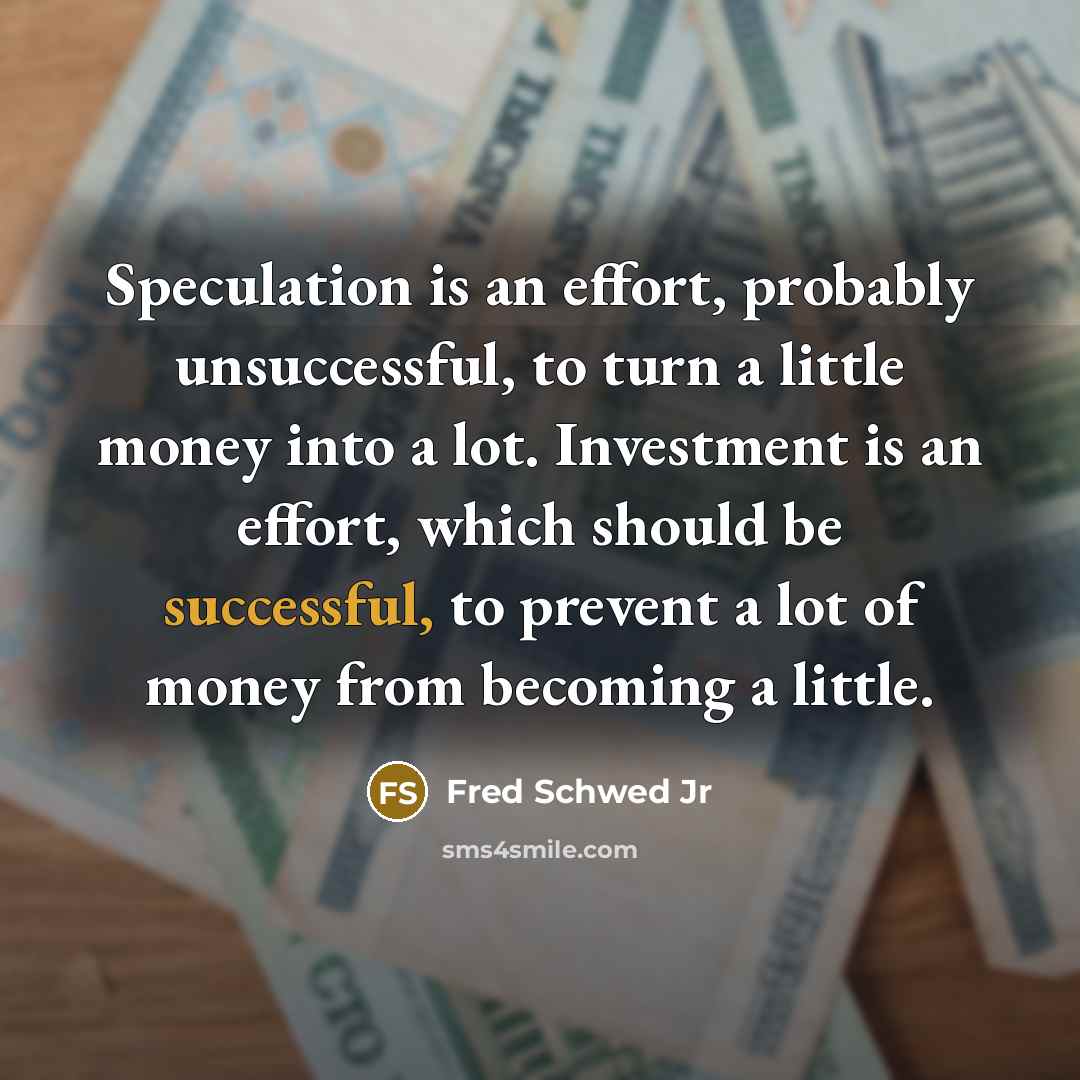 “Speculation is an effort, probably unsuccessful, to turn a little money into a lot. Investment is an effort, which should be successful, to prevent a lot of money from becoming a little.” quote by Fred Schwed Jr