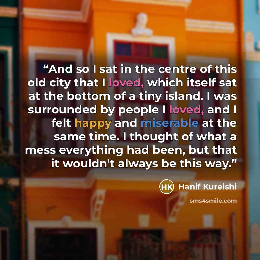 “And so I sat in the centre of this old city that I loved, which itself sat at the bottom of a tiny island. I was surrounded by people I loved, and I felt happy and miserable at the same time. I thought of what a mess everything had been, but that it wouldn't always be this way.” quote by Hanif Kureishi