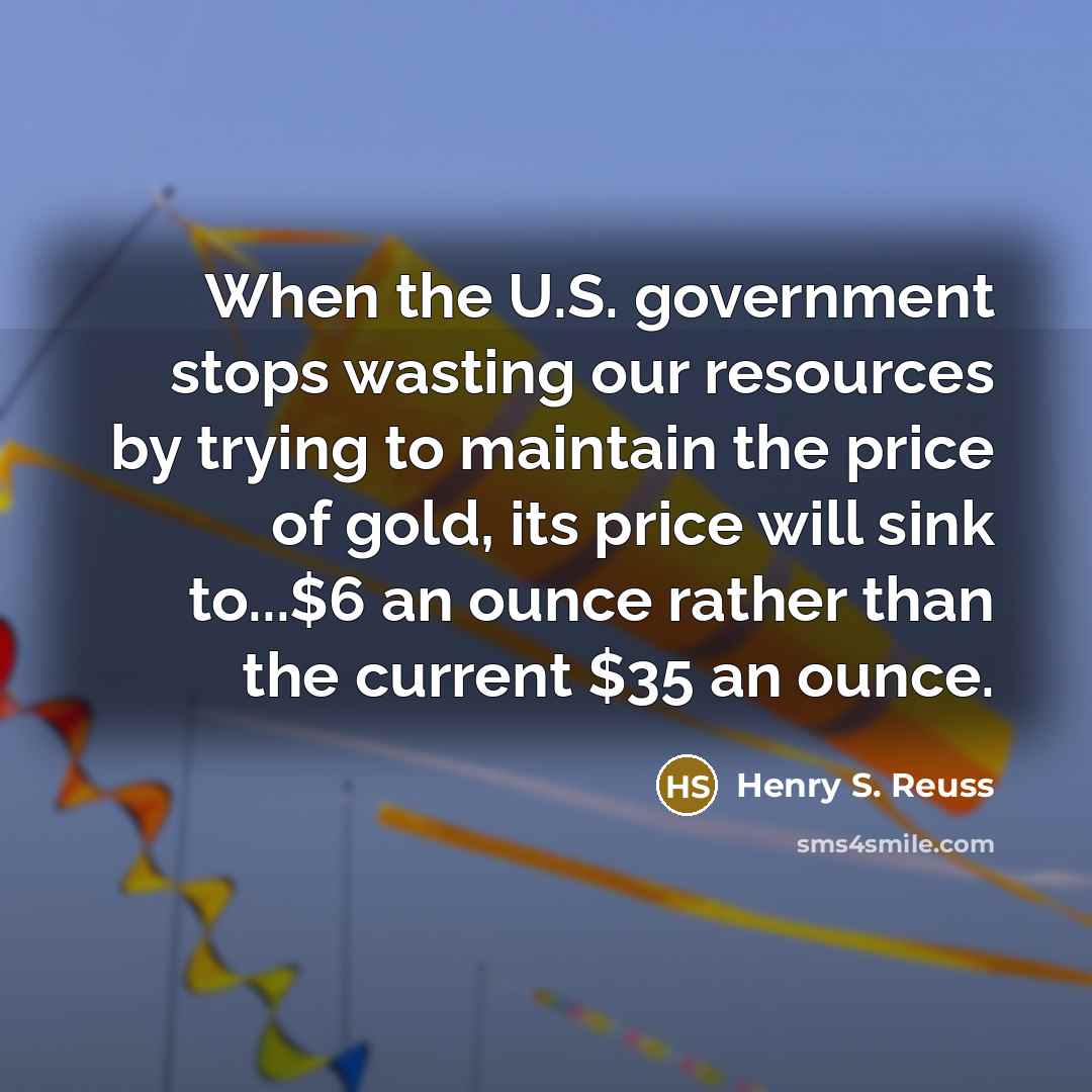 “When the U.S. government stops wasting our resources by trying to maintain the price of gold, its price will sink to...$6 an ounce rather than the current $35 an ounce.” quote by Henry S. Reuss