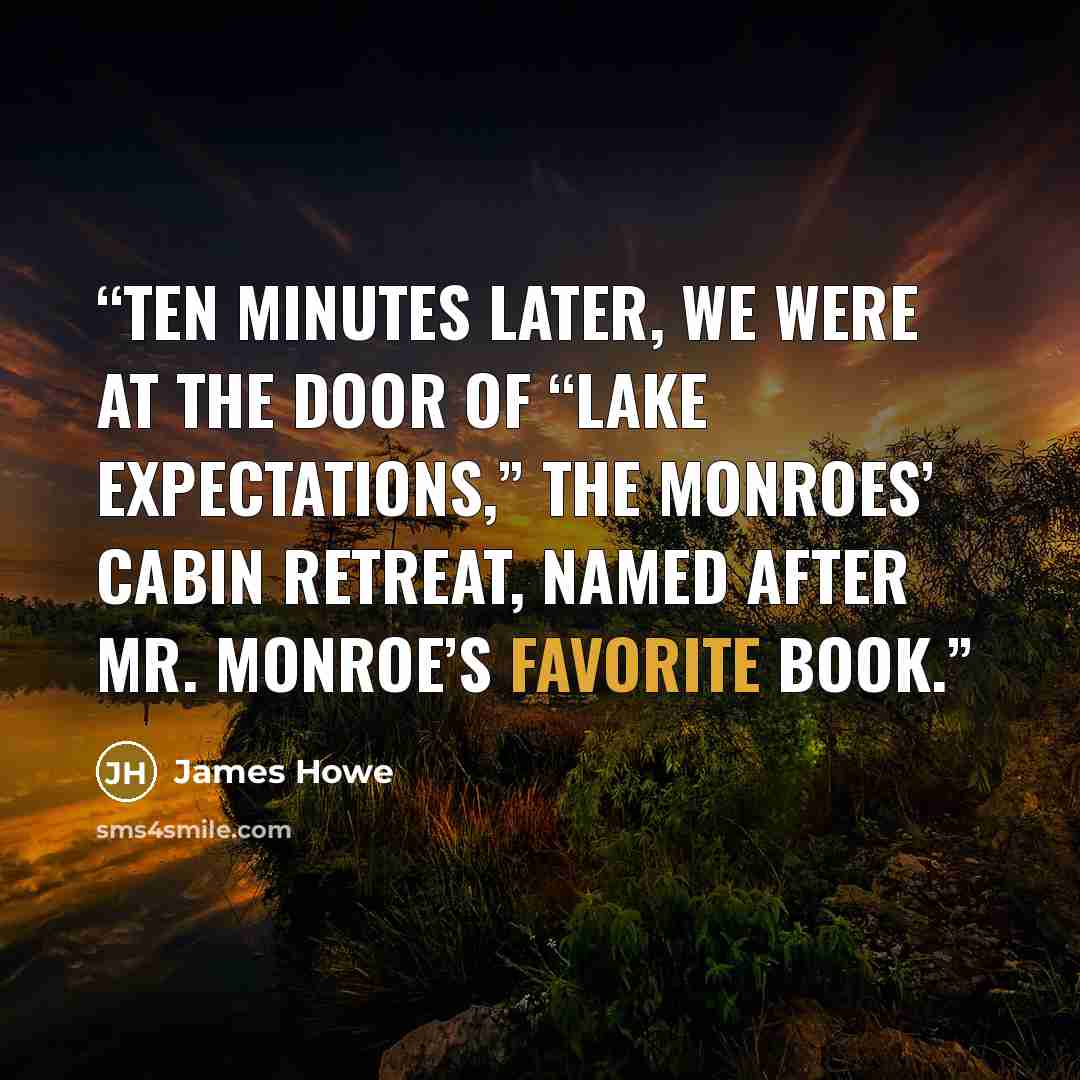 “TEN MINUTES LATER, we were at the door of “Lake Expectations,” the Monroes’ cabin retreat, named after Mr. Monroe’s favorite book.” quote by James Howe