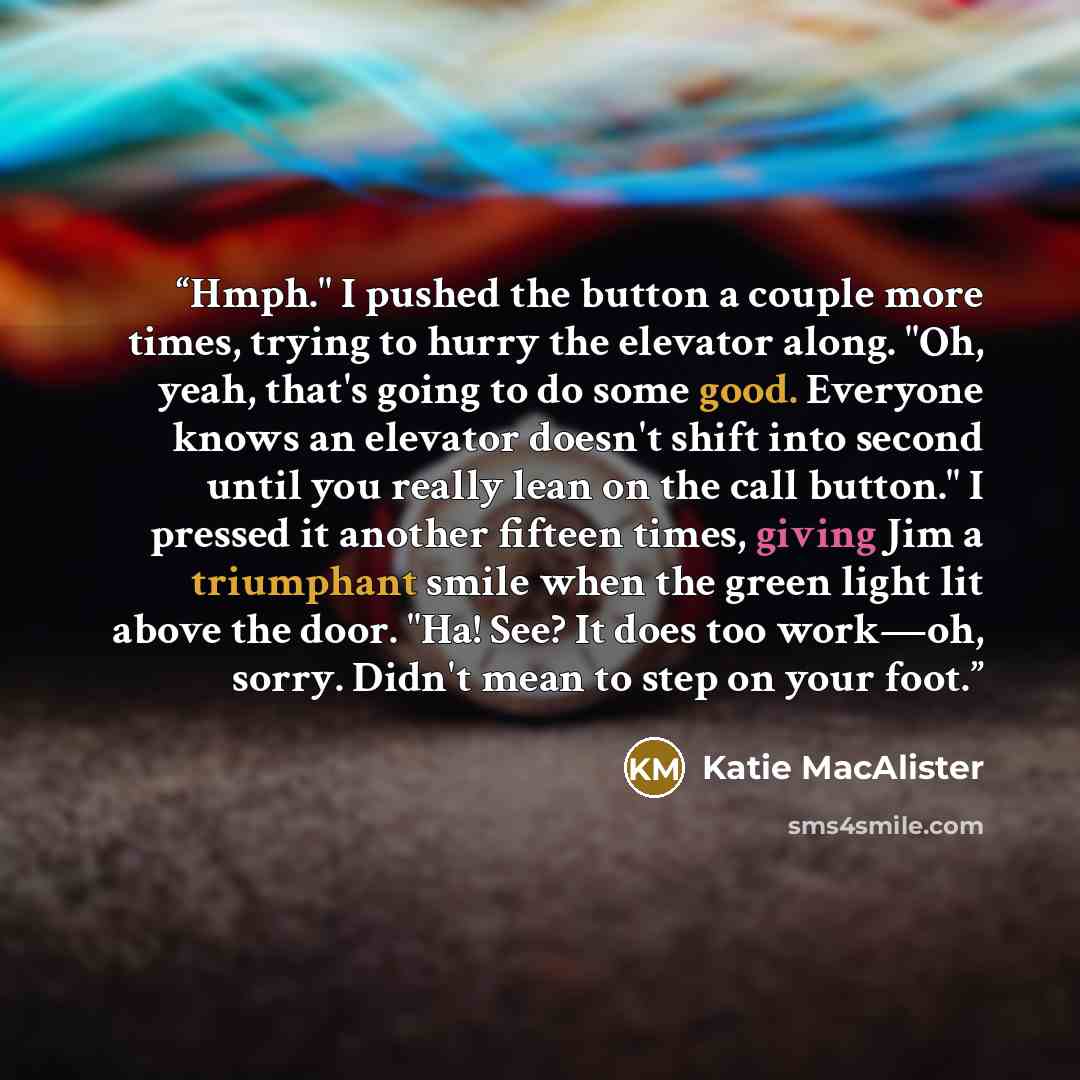 “Hmph." I pushed the button a couple more times, trying to hurry the elevator along. "Oh, yeah, that's going to do some good. Everyone knows an elevator doesn't shift into second until you really lean on the call button." I pressed it another fifteen times, giving Jim a triumphant smile when the…” quote by Katie MacAlister