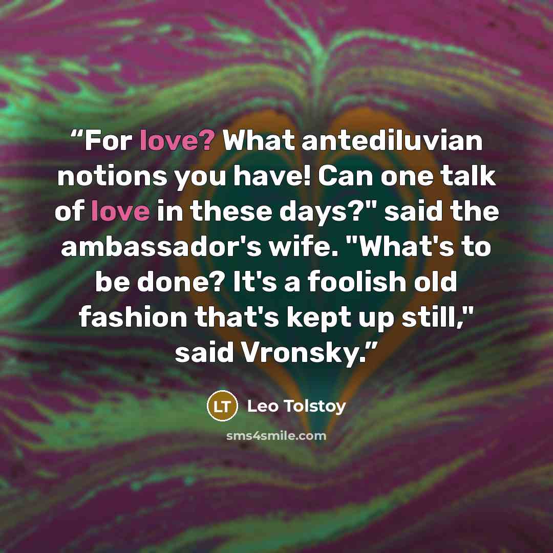 “For love? What antediluvian notions you have! Can one talk of love in these days?" said the ambassador's wife. "What's to be done? It's a foolish old fashion that's kept up still," said Vronsky.” quote by Leo Tolstoy
