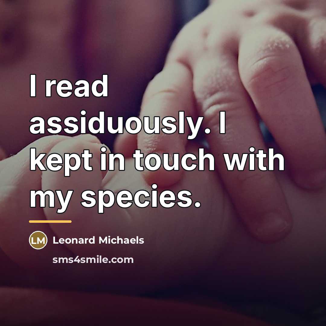 “I read assiduously. I kept in touch with my species.…” quote by Leonard Michaels