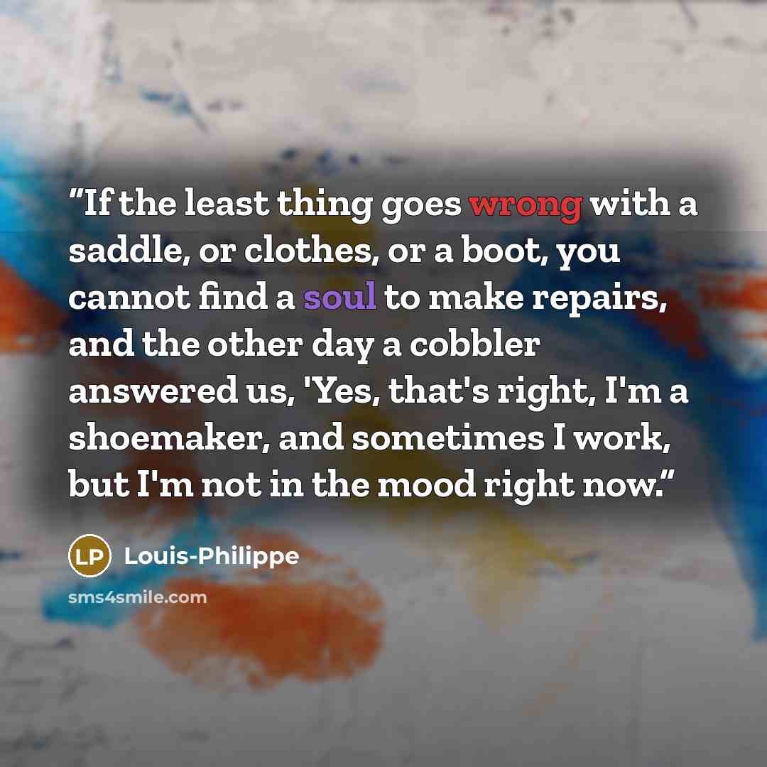 “If the least thing goes wrong with a saddle, or clothes, or a boot, you cannot find a soul to make repairs, and the other day a cobbler answered us, 'Yes, that's right, I'm a shoemaker, and sometimes I work, but I'm not in the mood right now.” quote by Louis-Philippe