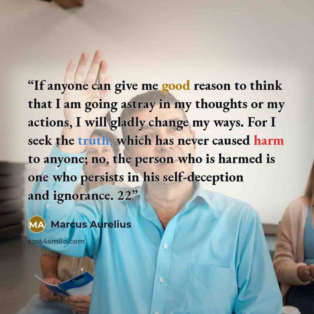 “If anyone can give me good reason to think that I am going astray in my thoughts or my actions, I will gladly change my ways. For I seek the truth, which has never caused harm to anyone; no, the person who is harmed is one who persists in his self-deception and ignorance. 22” quote by Marcus Aurelius