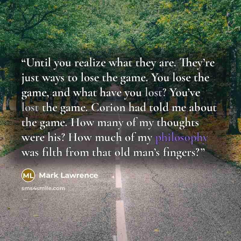 “Until you realize what they are. They’re just ways to lose the game. You lose the game, and what have you lost? You’ve lost the game. Corion had told me about the game. How many of my thoughts were his? How much of my philosophy was filth from that old man’s fingers?” quote by Mark Lawrence