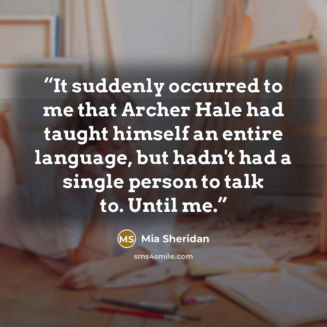 “It suddenly occurred to me that Archer Hale had taught himself an entire language, but hadn't had a single person to talk to. Until me.” quote by Mia Sheridan