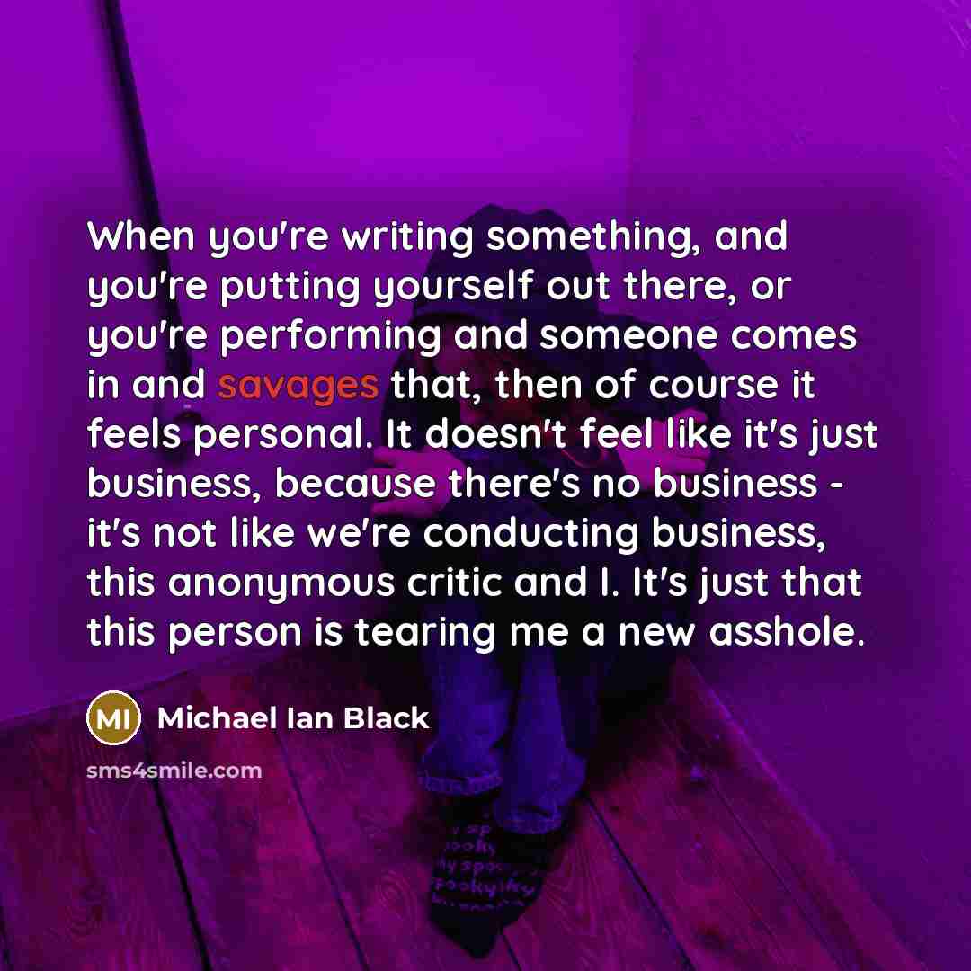 “When you're writing something, and you're putting yourself out there, or you're performing and someone comes in and savages that, then of course it feels personal. It doesn't feel like it's just business, because there's no business - it's not like we're conducting business, this anonymous critic…” quote by Michael Ian Black