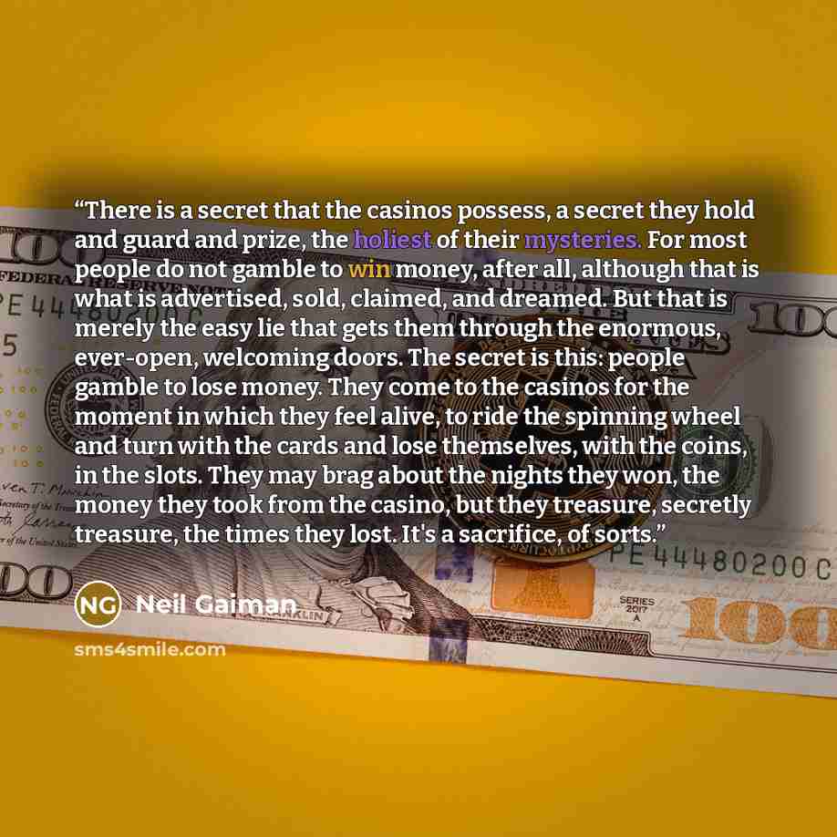 “There is a secret that the casinos possess, a secret they hold and guard and prize, the holiest of their mysteries. For most people do not gamble to win money, after all, although that is what is advertised, sold, claimed, and dreamed. But that is merely the easy lie that gets them through the…” quote by Neil Gaiman