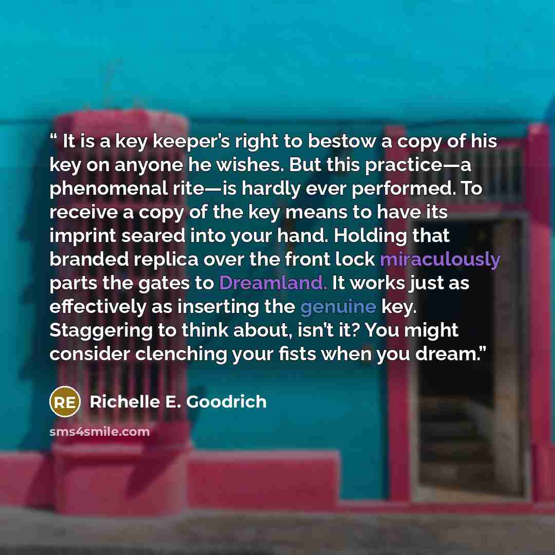 “It is a key keeper’s right to bestow a copy of his key on anyone he wishes. But this practice―a phenomenal rite―is hardly ever performed. To receive a copy of the key means to have its imprint seared into your hand. Holding that branded replica over the front lock miraculously parts the gates to…” quote by Richelle E. Goodrich