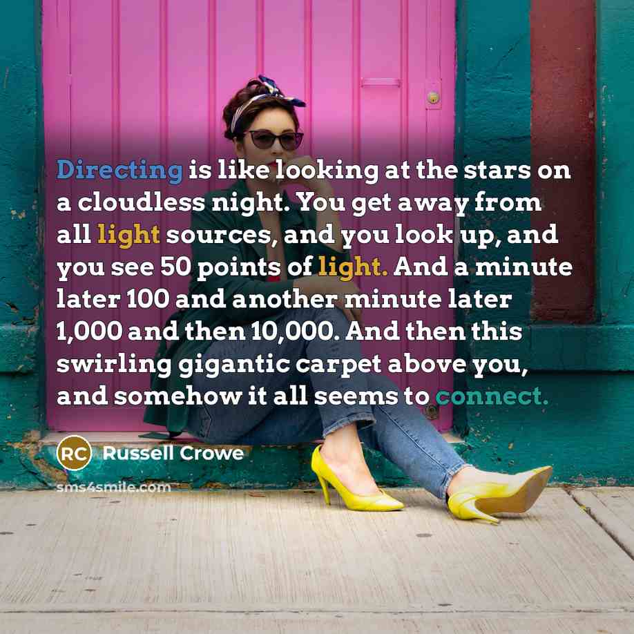 “Directing is like looking at the stars on a cloudless night. You get away from all light sources, and you look up, and you see 50 points of light. And a minute later 100 and another minute later 1,000 and then 10,000. And then this swirling gigantic carpet above you, and somehow it all seems to…” quote by Russell Crowe