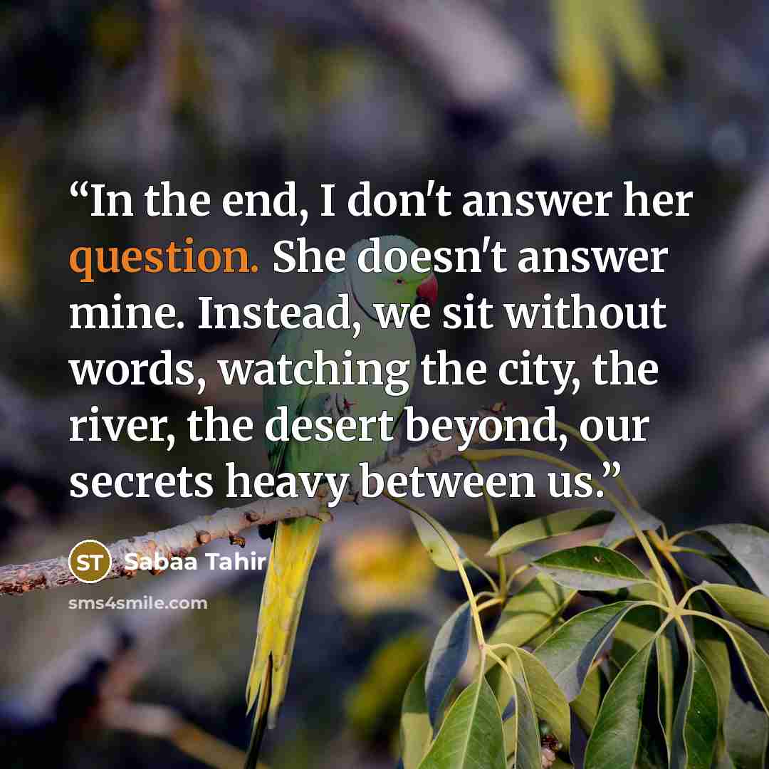 “In the end, I don't answer her question. She doesn't answer mine. Instead, we sit without words, watching the city, the river, the desert beyond, our secrets heavy between us.” quote by Sabaa Tahir