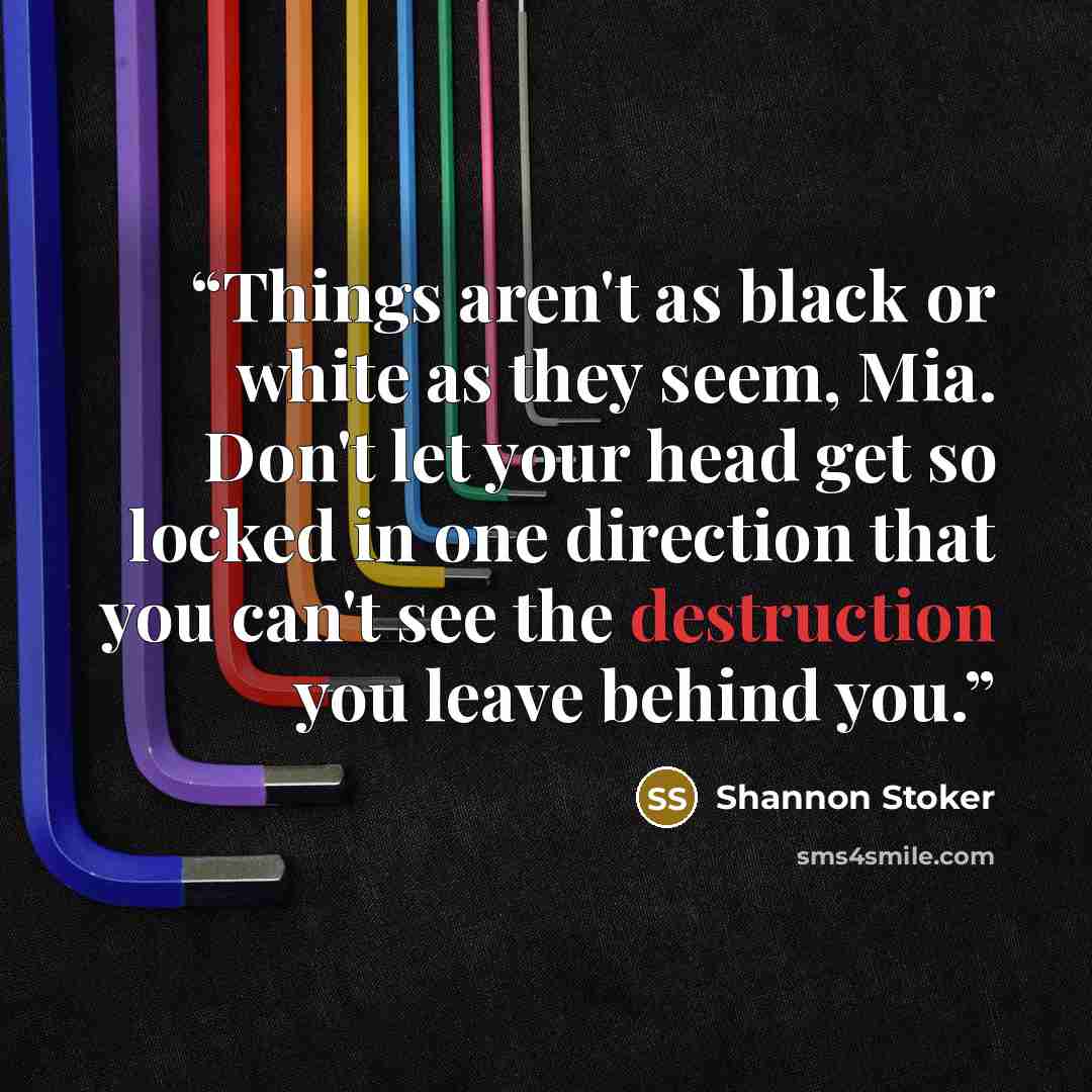 “Things aren't as black or white as they seem, Mia. Don't let your head get so locked in one direction that you can't see the destruction you leave behind you.” quote by Shannon Stoker